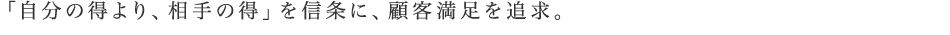 「自分の得より、相手の得」を信条に、顧客満足を追求。